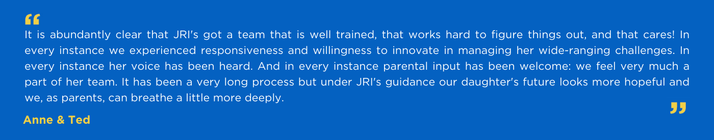 It is abundantly clear that JRI's got a team that is well trained, that works hard to figure things out, and that cares! In every instance we experienced responsiveness and willingness to innovate in managing her wide-ranging challenges. In every instance her voice has been heard. And in every instance parental input has been welcome: we feel very much a part of her team. It has been a very long process but under JRI's guidance our daughter's future looks more hopeful and we, as parents, can breathe a little more deeply.