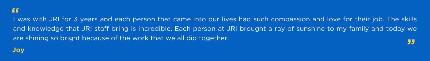 Joy's quote  I was with JRI for 3 years and each person that came into our lives had such compassion and love for their job. The skills and knowledge that JRI staff bring is incredible. Each person at JRI brought a ray of sunshine to my family and today we are shining so bright because of the work that we all did together.