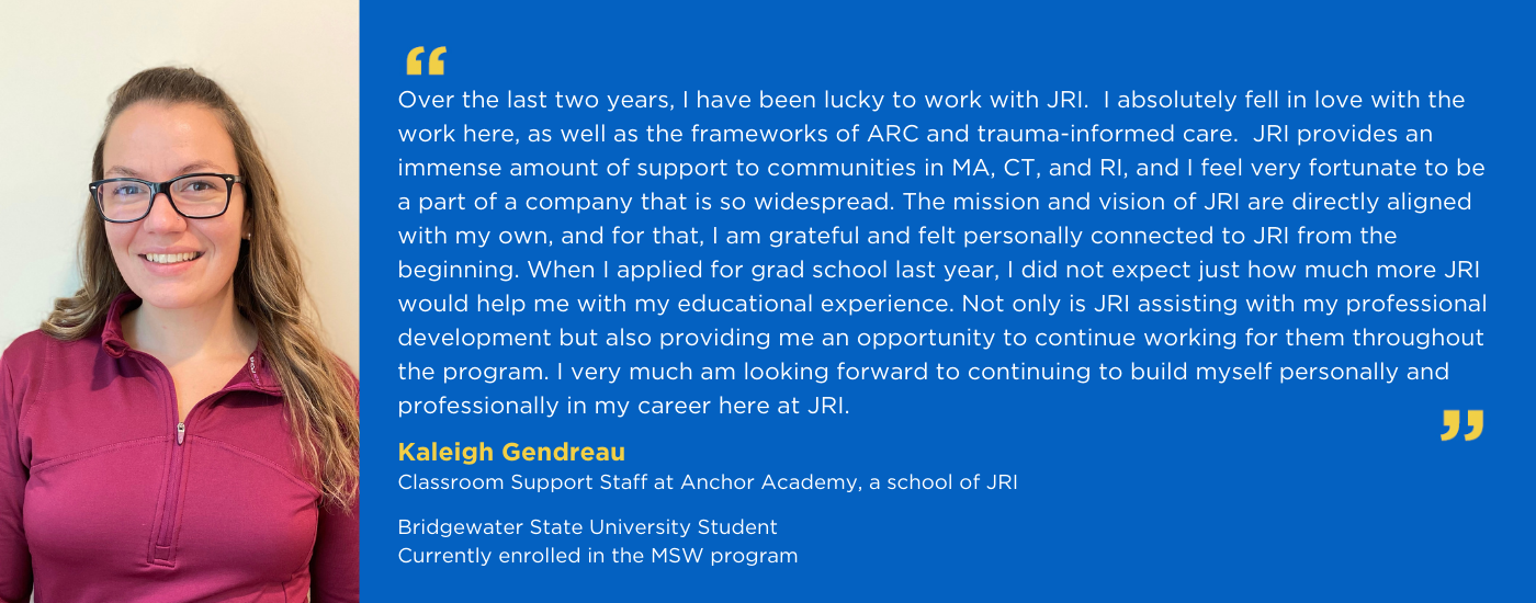 Kaleigh Gendreau, Classroom Support Staff at Anchor Academy and MSW Student at Bridgewater State University, quote from Kaleigh: Over the last two years, I have been lucky to work with JRI.  I absolutely fell In love with work here, as well as the frameworks of ARC and Trauma-Informed care.  JRI provides an immense amount of support to communities in MA, CT, and RI, and I feel very fortunate to be a part of a company that is so widespread. The mission and vision of JRI are directly aligned with my own, and for that, I am grateful and felt personally connected to JRI from the beginning. When I applied for grad school last year I did not expect just how much more JRI would help me with my educational experience. Not only is JRI assisting with my professional development but also providing me an opportunity to continue working for them throughout the program. I very much am looking forward to continuing to build myself personally and professionally and my career here at JRI. 