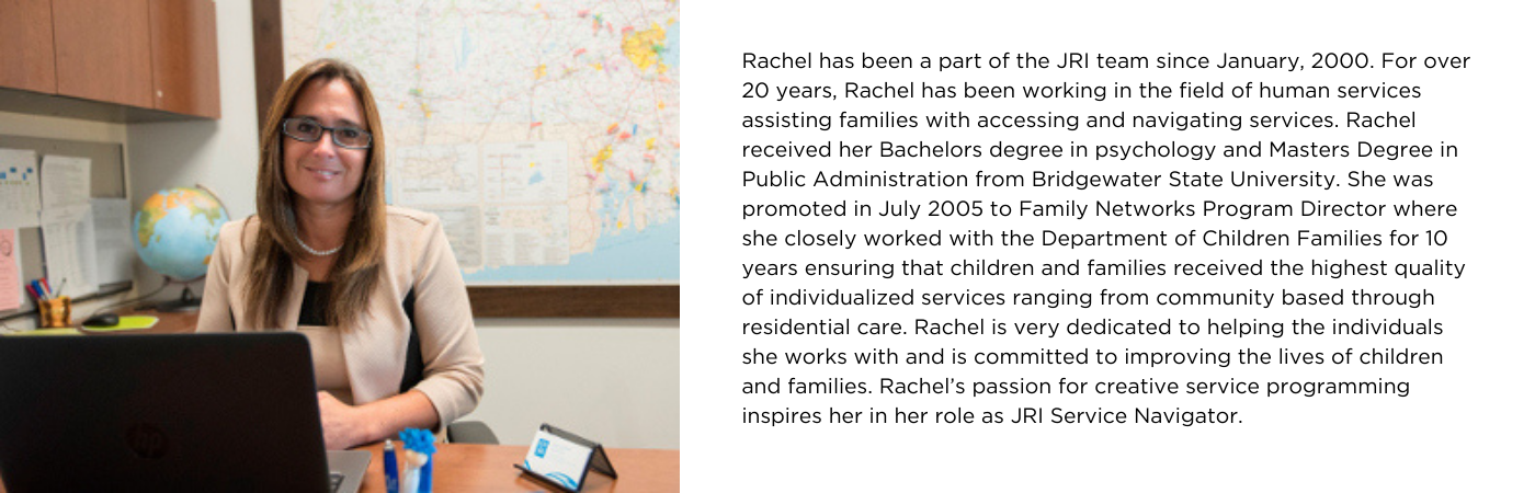 Picture of Rachel at her desk with a bio, which says: Rachel has been a part of the JRI team since January, 2000. For over 20 years, Rachel has been working in the field of human services assisting families with accessing and navigating services. Rachel received her Bachelors degree in psychology and Masters Degree in Public Administration from Bridgewater State University. She was promoted in July 2005 to Family Networks Program Director where she closely worked with the Department of Children Families for 10 years ensuring that children and families received the highest quality of individualized services ranging from community based through residential care. Rachel is very dedicated to helping the individuals she works with and is committed to improving the lives of children and families. Rachel’s passion for creative service programming inspires her in her role as JRI Service Navigator.