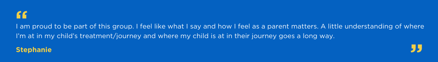 I am proud to be part of this group. I feel like what I say and how I feel as a parent matters. A little understanding of where I’m at in my child’s treatment/journey and where my child is at in their journey goes a long way.