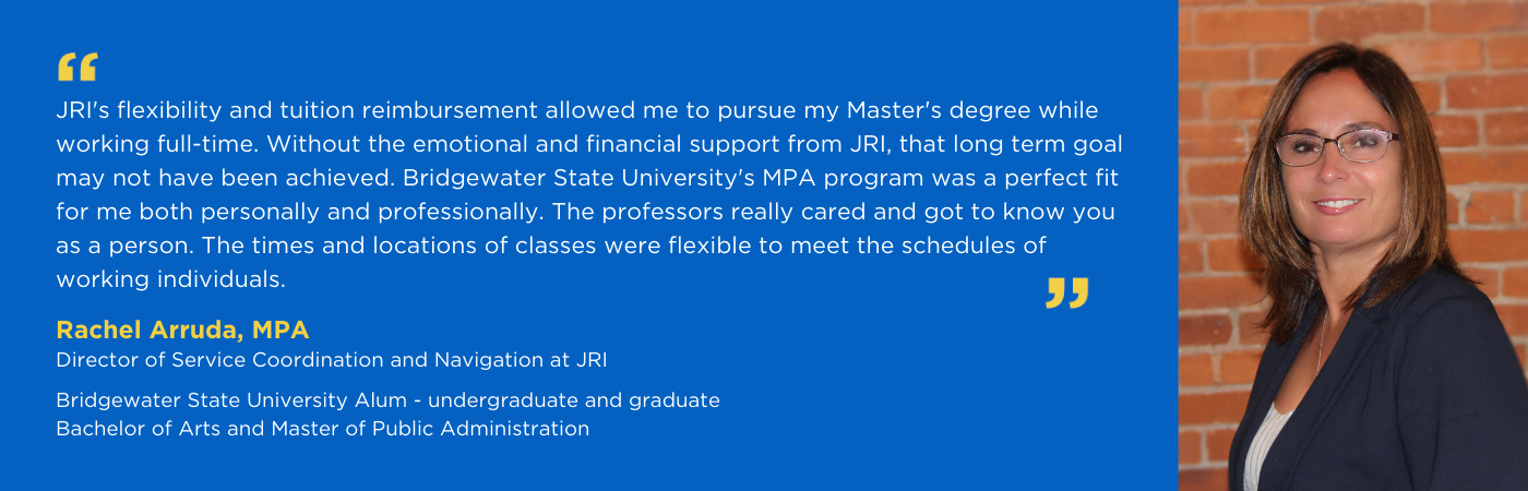 JRI's flexibility and tuition reimbursement allowed me to pursue my Master's degree while working full-time. Without the emotional and financial support from JRI, that long term goal may not have been achieved. Bridgewater State University's MPA program was a perfect fit for me both personally and professionally. The professors really cared and got to know you as a person. The times and locations of classes were flexible to meet the schedules of working individuals.  - Rachel Arruda, MPA, Service Navigator at JRI  Bridgewater State University Alum - undergraduate and graduate Bachelor of Arts and Master of Public Administration